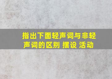 指出下面轻声词与非轻声词的区别 摆设 活动